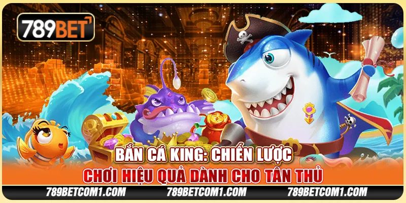 Bắn cá King tại 789Bet - Chiến lược chơi hiệu quả dành cho tân thủ